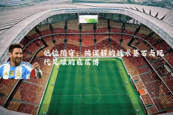 低位防守:被误解的战术基石与现代足球的底层博弈